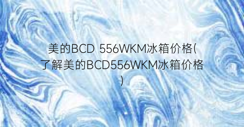 美的BCD 556WKM冰箱价格(了解美的BCD556WKM冰箱价格)